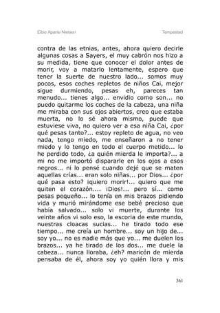 Elbio Aparisi Nielsen                        Tempestad



contra de las etnias, antes, ahora quiero decirle
algunas cosas a Sayers, el muy cabrón nos hizo a
su medida, tiene que conocer el dolor antes de
morir, voy a matarlo lentamente, espero que
tener la suerte de nuestro lado... somos muy
pocos, esos coches repletos de niños Cai, mejor
sigue durmiendo, pesas eh, pareces tan
menudo... tienes algo... envidio como son... no
puedo quitarme los coches de la cabeza, una niña
me miraba con sus ojos abiertos, creo que estaba
muerta, no lo sé ahora mismo, puede que
estuviese viva, no quiero ver a esa niña Cai, ¿por
qué pesas tanto?... estoy repleto de agua, no veo
nada, tengo miedo, me enseñaron a no tener
miedo y lo tengo en todo el cuerpo metido... lo
he perdido todo, ¿a quién mierda le importa?... a
mi no me importó dispararle en los ojos a esos
negros... ni lo pensé cuando dejé que se maten
aquellas crías... eran solo niñas... por Dios... ¿por
qué pasa esto? ¡quiero morir!... quiero que me
quiten el corazón.... ¡Dios!... pero sí... como
pesas pequeño... lo tenía en mis brazos pidiendo
vida y murió mirándome ese bebé precioso que
había salvado... solo vi muerte, durante los
veinte años vi solo eso, la escoria de este mundo,
nuestras cloacas sucias... he tirado todo ese
tiempo... me creía un hombre... soy un hijo de...
soy yo... no es nadie más que yo... me duelen los
brazos... ya he tirado de los dos... me duele la
cabeza... nunca lloraba, ¿eh? maricón de mierda
pensaba de él, ahora soy yo quién llora y mis


                                                   361
 