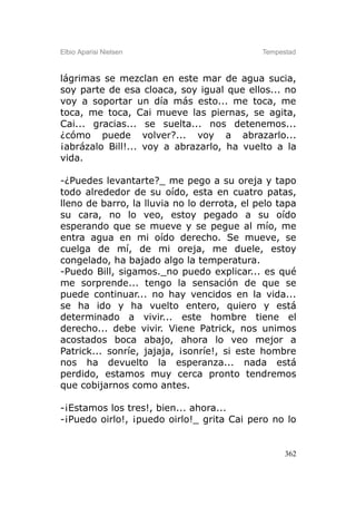 Elbio Aparisi Nielsen                        Tempestad



lágrimas se mezclan en este mar de agua sucia,
soy parte de esa cloaca, soy igual que ellos... no
voy a soportar un día más esto... me toca, me
toca, me toca, Cai mueve las piernas, se agita,
Cai... gracias... se suelta... nos detenemos...
¿cómo puede volver?... voy a abrazarlo...
¡abrázalo Bill!... voy a abrazarlo, ha vuelto a la
vida.

-¿Puedes levantarte?_ me pego a su oreja y tapo
todo alrededor de su oído, esta en cuatro patas,
lleno de barro, la lluvia no lo derrota, el pelo tapa
su cara, no lo veo, estoy pegado a su oído
esperando que se mueve y se pegue al mío, me
entra agua en mi oído derecho. Se mueve, se
cuelga de mí, de mi oreja, me duele, estoy
congelado, ha bajado algo la temperatura.
-Puedo Bill, sigamos._no puedo explicar... es qué
me sorprende... tengo la sensación de que se
puede continuar... no hay vencidos en la vida...
se ha ido y ha vuelto entero, quiero y está
determinado a vivir... este hombre tiene el
derecho... debe vivir. Viene Patrick, nos unimos
acostados boca abajo, ahora lo veo mejor a
Patrick... sonríe, jajaja, ¡sonríe!, si este hombre
nos ha devuelto la esperanza... nada está
perdido, estamos muy cerca pronto tendremos
que cobijarnos como antes.

-¡Estamos los tres!, bien... ahora...
-¡Puedo oirlo!, ¡puedo oirlo!_ grita Cai pero no lo


                                                   362
 