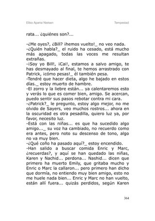Elbio Aparisi Nielsen                      Tempestad



rata... ¿quiénes son?...

-¿Me oyes?, ¿Bill? ¡hemos vuelto!_ no veo nada.
-¿Quién habla?_ el ruido ha cesado, está mucho
más apagado, todas las voces me resultan
extrañas.
-¡Soy yo Bill!, ¡Cai!, estamos a salvo amigo, te
has desmayado al final, te hemos arrastrado con
Patrick, ¡cómo pesas!_ él también pesa.
-Tendré que hacer dieta, algo he bajado en estos
días._ estoy muerto de hambre.
-El zorro y la liebre están... ya calentaremos esto
y verás lo que es comer bien, amigo. Se acercan,
puedo sentir sus pasos rebotar contra mi cara.
-¿Patrick?_ le pregunto, estoy algo mejor, no me
olvido de Sayers, veo muchos rostros... ahora en
la oscuridad es otra pesadilla, quiero luz ya, por
favor, necesito luz.
-Está con las niñas... es que ha sucedido algo
amigo..._ su voz ha cambiado, no recuerdo como
era antes, pero noto su descenso de tono, algo
no va muy bien.
-¿Qué coño ha pasado aquí?_ estoy encendido.
-Han salido a buscar comida Enric y Marc,
¿recuerdas?, y aquí se han quedado las niñas,
Karen y Nachid... perdona... Nashid... dicen que
primero ha muerto Emily, que gritaba mucho y
Enric o Marc la callaron... pero primero han dicho
que dormía, no entiendo muy bien amigo, esto no
me huele nada bien... Enric y Marc no han vuelto,
están allí fuera... quizás perdidos, según Karen


                                                 364
 