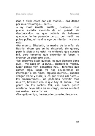Elbio Aparisi Nielsen                     Tempestad



iban a estar cerca por ese motivo... nos daban
por muertos amigo... pero...
-¿Hay más? ¡suelta, suelta!_ cualquier cosa
puede suceder viniendo de un puñado de
desconocidos, es que debería de haberme
quedado, lo he pensado pero... por medir las
putas pollas, el maldito ego de mierda... y ahora
esto.
-Ha muerto Elisabeth, la madre de la niña, de
Nashid, dicen que se ha disparado sin querer,
pero la pistola no está, no entiendo que sucede
Bill, pero tenemos que encender el fuego, y
ordenar un poco este sitio...
-No podemos estar quietos, es que siempre tiene
que... me cago en la puta... siempre lo mismo,
lugar donde voy, desastres hay... tenemos que
comer algo, luego ya nos ocuparemos de
interrogar a las niñas, alguien miente... cuando
vengan Enric y Marc, si es que viven allí fuera...
los amarraremos... no podemos permitir más
muerte, bastante con lo que hay allí fuera... esa
gente en los coches Cai, eso nunca podré
olvidarlo, llevo años en mi cargo, nunca olvidaré
sus rostro... esos coches.
-Tranquilo amigo, haremos lo correcto, descansa.




                                                365
 