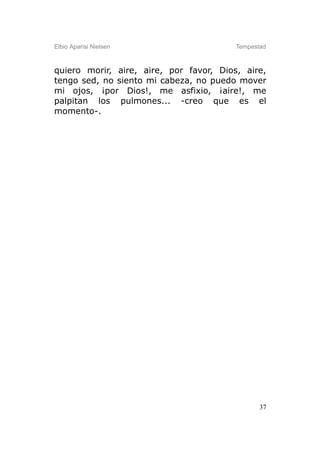 Elbio Aparisi Nielsen                    Tempestad



quiero morir, aire, aire, por favor, Dios, aire,
tengo sed, no siento mi cabeza, no puedo mover
mi ojos, ¡por Dios!, me asfixio, ¡aire!, me
palpitan los pulmones... -creo que es el
momento-.




                                                37
 