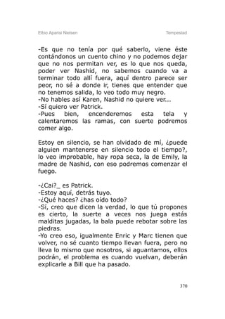Elbio Aparisi Nielsen                    Tempestad



-Es que no tenía por qué saberlo, viene éste
contándonos un cuento chino y no podemos dejar
que no nos permitan ver, es lo que nos queda,
poder ver Nashid, no sabemos cuando va a
terminar todo allí fuera, aquí dentro parece ser
peor, no sé a donde ir, tienes que entender que
no tenemos salida, lo veo todo muy negro.
-No hables así Karen, Nashid no quiere ver...
-Sí quiero ver Patrick.
-Pues    bien,   encenderemos     esta   tela  y
calentaremos las ramas, con suerte podremos
comer algo.

Estoy en silencio, se han olvidado de mí, ¿puede
alguien mantenerse en silencio todo el tiempo?,
lo veo improbable, hay ropa seca, la de Emily, la
madre de Nashid, con eso podremos comenzar el
fuego.

-¿Cai?_ es Patrick.
-Estoy aquí, detrás tuyo.
-¿Qué haces? ¿has oído todo?
-Sí, creo que dicen la verdad, lo que tú propones
es cierto, la suerte a veces nos juega estás
malditas jugadas, la bala puede rebotar sobre las
piedras.
-Yo creo eso, igualmente Enric y Marc tienen que
volver, no sé cuanto tiempo llevan fuera, pero no
lleva lo mismo que nosotros, si aguantamos, ellos
podrán, el problema es cuando vuelvan, deberán
explicarle a Bill que ha pasado.


                                               370
 