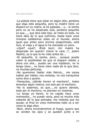 Elbio Aparisi Nielsen                        Tempestad



-La pistola tiene que estar en algún sitio, perdona
que diga esto pequeña, pero tu madre tiene un
disparo en su rostro, la he palpado... y... lo siento
pero no se ha disparado sola, perdona pequeña
es que..._ que dice este tipo, se mete en todo, no
tiene idea de lo que sufrimos, hasta hace unos
minutos estábamos solas en el mundo, ahora
igual que antes pero encima sospechosas, está
loco, el viaje y el agua lo ha mareado un poco.
-¿Qué? ¿qué?, ¡Está loco!, ¡mi madre ha
disparado sin querer! ¿tiene la cara...?_ pobre
Nashid, yo si que la he visto antes de...
-Sí pequeña, lo siento, pero... aunque puede
caber la posibilidad de que el disparo rebote y
diera con ella... puede ser una hipótesis, no lo
tengo claro._ no tiene claro nada de lo que dice,
ve muchas películas.
-No queremos hablar más Patrick._ me cansa
hablar por hablar, nos molesta, no nos tranquiliza
como dice o quiere.
-Tranquilas, ¿dónde tienen el mechero?_ todos
tenemos algún motivo, era solo por el mechero.
-No lo sabemos, es que..._no quiero dárselo,
todo por el mechero, no piensan en nosotras.
-Lo tengo yo Karen, lo he cogido hace unos
momentos._ no puedo verla, pero es mucho más
cobarde de lo que pensaba, me molesta que los
ayude, al final en unos momentos todo va a ser
como lo diga ellos.
-Bien, ahora encenderemos el fuego, quiero que
se venden los ojos y se queden junto a mi


                                                   374
 