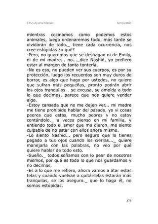 Elbio Aparisi Nielsen                    Tempestad



mientras cocinamos como podemos estos
animales, luego ordenaremos todo, más tarde se
olvidarán de todo._ tiene cada ocurrencia, nos
cree estúpidas ¿o qué?
-Pero, no queremos que se deshagan ni de Emily,
ni de mi madre... no..._dice Nashid, yo prefiero
estar al margen de tanta tontería.
-No es eso, no pueden ver sus cuerpos, es por su
protección, luego los recuerdos son muy duros de
borrar, es algo que hago por ustedes, no quiero
que sufran más pequeñas, pronto podrán abrir
los ojos tranquilas._ se excusa, se amolda a todo
lo que decimos, parece que nos quiere vender
algo.
-Estoy cansada que no me dejen ver... mi madre
me tiene prohibido hablar del pasado, yo vi cosas
peores que estas, mucho peores y no estoy
contándolo._ a veces pienso en mi familia, y
entiendo todo el amor que me dieron, me siento
culpable de no estar con ellos ahora mismo.
-Lo siento Nashid... pero seguro que lo tienes
pegado a tus ojos cuando los cierras..._ quiere
manejarla con las palabras, no veo por qué
quiere hablar de todo esto.
-Sueño._ todos soñamos con lo peor de nosotros
mismos, por qué es todo lo que nos guardamos y
no decimos.
-Es a lo que me refiero, ahora vamos a atar estas
telas y cuando vuelvan a quitárselas estarán más
tranquilas, se los aseguro._ que lo haga él, no
somos estúpidas.


                                               375
 