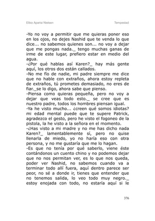 Elbio Aparisi Nielsen                     Tempestad



-Yo no voy a permitir que me quieras poner eso
en los ojos, no dejes Nashid que te venda lo que
dice... no sabemos quienes son... no voy a dejar
que me pongas nada._ tengo muchas ganas de
irme de este lugar, prefiero estar en medio del
agua.
-¿Por qué hablas así Karen?_ hay más gente
aquí, los otros dos están callados.
-No me fío de nadie, mi padre siempre me dice
que no hable con extraños, ahora estoy repleta
de extraños, tú prometes demasiado, no eres de
fiar._se lo digo, ahora sabe que pienso.
-Piensa como quieras pequeña, pero no voy a
dejar que veas todo esto._ se cree que es
nuestro padre, todos los hombres piensan igual.
-Ya he visto mucho... ¿creen qué somos idiotas?
mi edad mental puede que te supere Patrick,
agradezco el gesto, pero he visto el fogoneo de la
pistola, la he visto a la señora en el momento.
-¿Has visto a mi madre y no me has dicho nada
Karen?_ lamentablemente sí, pero no quise
llenarla de miedo, yo no haría eso con otra
persona, y no me gustaría que me lo hagan.
-Es que no tenía por qué saberlo, viene éste
contándonos un cuento chino y no podemos dejar
que no nos permitan ver, es lo que nos queda,
poder ver Nashid, no sabemos cuando va a
terminar todo allí fuera, aquí dentro parece ser
peor, no sé a donde ir, tienes que entender que
no tenemos salida, lo veo todo muy negro._
estoy enojada con todo, no estaría aquí si le


                                                376
 