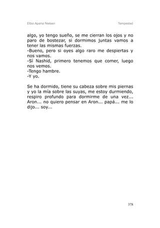 Elbio Aparisi Nielsen                    Tempestad



algo, yo tengo sueño, se me cierran los ojos y no
paro de bostezar, si dormimos juntas vamos a
tener las mismas fuerzas.
-Bueno, pero si oyes algo raro me despiertas y
nos vamos.
-Sí Nashid, primero tenemos que comer, luego
nos vemos.
-Tengo hambre.
-Y yo.

Se ha dormido, tiene su cabeza sobre mis piernas
y yo la mía sobre las suyas, me estoy durmiendo,
respiro profundo para dormirme de una vez...
Aron... no quiero pensar en Aron... papá... me lo
dijo... soy...




                                               378
 