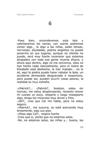Elbio Aparisi Nielsen                     Tempestad




                        6


-Pues    bien,    encenderemos    esta    tela   y
calentaremos las ramas, con suerte podremos
comer algo._ le digo a las niñas, están tensas,
nerviosas, asustadas, pobres angelitos no puedo
ponerme en sus lugares, aunque no intente no
puedo, será muy fuerte reconocer que estamos
atrapados con toda esa gente muerta afuera, y
ahora aquí dentro, algo no me convence, ellas no
han hecho nada naturalmente, pero el rostro de
Elisabeth está deshecho, la han matado... no lo
sé, aquí la piedra puede hacer rebotar la bala, un
accidente demasiado desgraciado e inoportuno,
pero puede ser, pueden ocurrir cosas peores, la
realidad es muy extraña.

-¿Patrick?... ¿Patrick?_ bostezo, estoy sin
fuerzas, me estoy desperezando, necesito mover
mi cuerpo un poco, relajarlo y luego masajearlo
algo, tengo los músculos muy duros y fríos.
-¿Eh?_ creo que Cai me habla, pero no estoy
seguro.
-¿Patrick?_ me susurra, se está acercando muy
lentamente, oigo sus pies.
-¿Pasa algo Cai?_ respira fuerte.
-Creo que sí, siento que no estamos solos.
-No, no estamos solos, las niñas y... bueno, las

                                                379
 