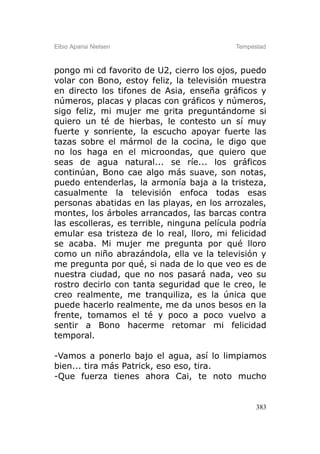Elbio Aparisi Nielsen                       Tempestad



pongo mi cd favorito de U2, cierro los ojos, puedo
volar con Bono, estoy feliz, la televisión muestra
en directo los tifones de Asia, enseña gráficos y
números, placas y placas con gráficos y números,
sigo feliz, mi mujer me grita preguntándome si
quiero un té de hierbas, le contesto un sí muy
fuerte y sonriente, la escucho apoyar fuerte las
tazas sobre el mármol de la cocina, le digo que
no los haga en el microondas, que quiero que
seas de agua natural... se ríe... los gráficos
continúan, Bono cae algo más suave, son notas,
puedo entenderlas, la armonía baja a la tristeza,
casualmente la televisión enfoca todas esas
personas abatidas en las playas, en los arrozales,
montes, los árboles arrancados, las barcas contra
las escolleras, es terrible, ninguna película podría
emular esa tristeza de lo real, lloro, mi felicidad
se acaba. Mi mujer me pregunta por qué lloro
como un niño abrazándola, ella ve la televisión y
me pregunta por qué, si nada de lo que veo es de
nuestra ciudad, que no nos pasará nada, veo su
rostro decirlo con tanta seguridad que le creo, le
creo realmente, me tranquiliza, es la única que
puede hacerlo realmente, me da unos besos en la
frente, tomamos el té y poco a poco vuelvo a
sentir a Bono hacerme retomar mi felicidad
temporal.

-Vamos a ponerlo bajo el agua, así lo limpiamos
bien... tira más Patrick, eso eso, tira.
-Que fuerza tienes ahora Cai, te noto mucho


                                                  383
 