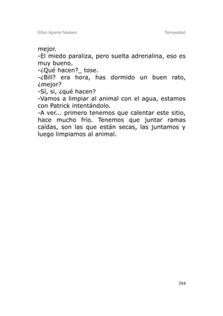 Elbio Aparisi Nielsen                     Tempestad



mejor.
-El miedo paraliza, pero suelta adrenalina, eso es
muy bueno.
-¿Qué hacen?_ tose.
-¿Bill? era hora, has dormido un buen rato,
¿mejor?
-Sí, si, ¿qué hacen?
-Vamos a limpiar al animal con el agua, estamos
con Patrick intentándolo.
-A ver... primero tenemos que calentar este sitio,
hace mucho frío. Tenemos que juntar ramas
caídas, son las que están secas, las juntamos y
luego limpiamos al animal.




                                                384
 