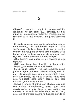 Elbio Aparisi Nielsen                     Tempestad




                        5

¿Sayers?... no voy a seguir tu camino maldito
¡anciano!, no soy como tú... olvídate, no hay
manera... eres escoria, todas tus técnicas no me
sirvieron para nada eres un... no quiero saber de
ti.

-El miedo paraliza, pero suelta adrenalina, eso es
muy bueno._ ¿de qué hablas Sayers?... otro
sueño más... lo llevo todo el día en mi mente,
cuando me recupere de todo este desastre si se
ha salvado el profesor me escuchará, espero que
siga vivo quiero quitarme toda esta culpa.
-¿Qué hacen?_ casi puedo verlos, escucho mi eco
repetirse.
-¿Bill? era hora, has dormido un buen rato,
¿mejor?_ su acento amarillo lo delata.
-Sí, si, ¿qué hacen?_ veo sus sombras, están
junto al agua, por Dios parecen indios, esto es
una puta cascada en el monte, es increíble lo que
está sucediendo, no sé para donde sigue todo
este temporal, pero estoy seguro que esta
matando gente ahora mismo.
-Vamos a limpiar al animal con el agua, estamos
con Patrick intentándolo._ tiene que decir
exactamente lo que hace y con quién, me
molesta el amarillo no sabe decir Patrick bien,
este con el profesor Sayers no hubiese durado ni

                                                385
 