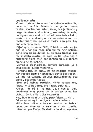 Elbio Aparisi Nielsen                     Tempestad



dos temporadas.
-A ver... primero tenemos que calentar este sitio,
hace mucho frío. Tenemos que juntar ramas
caídas, son las que están secas, las juntamos y
luego limpiamos al animal._ me estoy parando,
no siguen moviendo el animal para todos lados,
están escuchándome, al menos están atentos a
recibir directivas, no es el mejor sitio pero hay
que ordenarlo todo.
-¿Qué quieres hacer Bill?_ Patrick lo sabe mejor
que yo, ¿por qué coño siempre me deja hablar?
tiene una ironía detrás de su falsa bondad que
me molesta mucho, se cree un tío listo, voy a
enseñarle quién es el que manda aquí, al menos
no dejo de ser policía.
-Vamos a organizarnos, primero daremos luz a
esta pocilga, luego mientras...
-Perdona Bill, es que... no he hablado contigo,
han pasado ciertos hechos que tienes que saber...
Cai me ha contado algunos pensamientos que
tiene y debemos hablar.
-¿De qué hablas Patrick?_ tiene salidas muy
raras, no sé de qué quiere hablar, pero no...
-Verás, no sé si te has dado cuenta pero
quedamos muy pocos en la pocilga como has
dicho... Enric y Marc ¿los recuerdas?
-No, bueno no muy bien, pero faltan..._ claro si
faltan varios aquí, no oigo a nadie alrededor.
-Ellos han salido a buscar comida, no habían
dado por muertos y salieron a por comida,
mientras que Emily, Elisabeth y las dos pequeñas


                                                386
 