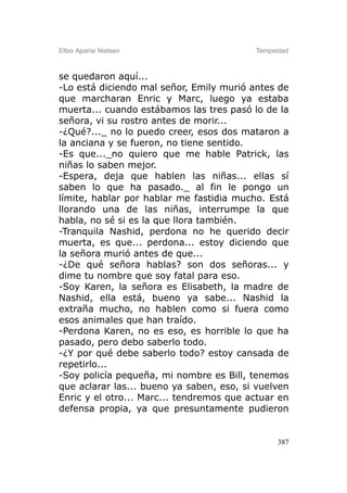 Elbio Aparisi Nielsen                     Tempestad



se quedaron aquí...
-Lo está diciendo mal señor, Emily murió antes de
que marcharan Enric y Marc, luego ya estaba
muerta... cuando estábamos las tres pasó lo de la
señora, vi su rostro antes de morir...
-¿Qué?..._ no lo puedo creer, esos dos mataron a
la anciana y se fueron, no tiene sentido.
-Es que..._no quiero que me hable Patrick, las
niñas lo saben mejor.
-Espera, deja que hablen las niñas... ellas sí
saben lo que ha pasado._ al fin le pongo un
límite, hablar por hablar me fastidia mucho. Está
llorando una de las niñas, interrumpe la que
habla, no sé si es la que llora también.
-Tranquila Nashid, perdona no he querido decir
muerta, es que... perdona... estoy diciendo que
la señora murió antes de que...
-¿De qué señora hablas? son dos señoras... y
dime tu nombre que soy fatal para eso.
-Soy Karen, la señora es Elisabeth, la madre de
Nashid, ella está, bueno ya sabe... Nashid la
extraña mucho, no hablen como si fuera como
esos animales que han traído.
-Perdona Karen, no es eso, es horrible lo que ha
pasado, pero debo saberlo todo.
-¿Y por qué debe saberlo todo? estoy cansada de
repetirlo...
-Soy policía pequeña, mi nombre es Bill, tenemos
que aclarar las... bueno ya saben, eso, si vuelven
Enric y el otro... Marc... tendremos que actuar en
defensa propia, ya que presuntamente pudieron


                                                387
 