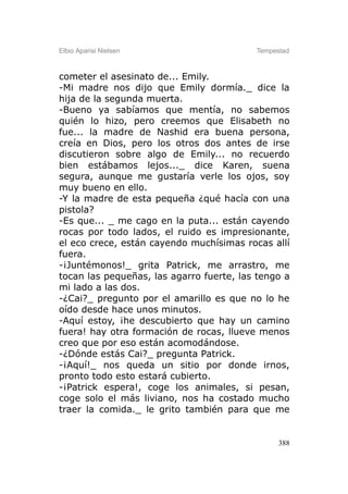 Elbio Aparisi Nielsen                     Tempestad



cometer el asesinato de... Emily.
-Mi madre nos dijo que Emily dormía._ dice la
hija de la segunda muerta.
-Bueno ya sabíamos que mentía, no sabemos
quién lo hizo, pero creemos que Elisabeth no
fue... la madre de Nashid era buena persona,
creía en Dios, pero los otros dos antes de irse
discutieron sobre algo de Emily... no recuerdo
bien estábamos lejos..._ dice Karen, suena
segura, aunque me gustaría verle los ojos, soy
muy bueno en ello.
-Y la madre de esta pequeña ¿qué hacía con una
pistola?
-Es que... _ me cago en la puta... están cayendo
rocas por todo lados, el ruido es impresionante,
el eco crece, están cayendo muchísimas rocas allí
fuera.
-¡Juntémonos!_ grita Patrick, me arrastro, me
tocan las pequeñas, las agarro fuerte, las tengo a
mi lado a las dos.
-¿Cai?_ pregunto por el amarillo es que no lo he
oído desde hace unos minutos.
-Aquí estoy, ¡he descubierto que hay un camino
fuera! hay otra formación de rocas, llueve menos
creo que por eso están acomodándose.
-¿Dónde estás Cai?_ pregunta Patrick.
-¡Aquí!_ nos queda un sitio por donde irnos,
pronto todo esto estará cubierto.
-¡Patrick espera!, coge los animales, si pesan,
coge solo el más liviano, nos ha costado mucho
traer la comida._ le grito también para que me


                                                388
 