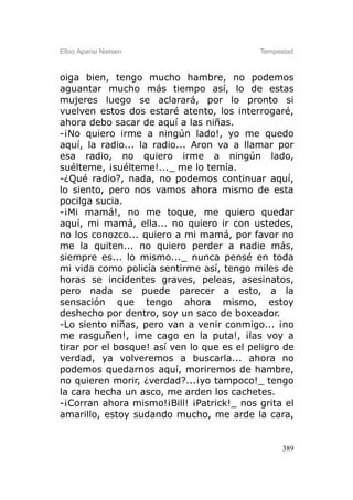 Elbio Aparisi Nielsen                       Tempestad



oiga bien, tengo mucho hambre, no podemos
aguantar mucho más tiempo así, lo de estas
mujeres luego se aclarará, por lo pronto si
vuelven estos dos estaré atento, los interrogaré,
ahora debo sacar de aquí a las niñas.
-¡No quiero irme a ningún lado!, yo me quedo
aquí, la radio... la radio... Aron va a llamar por
esa radio, no quiero irme a ningún lado,
suélteme, ¡suélteme!..._ me lo temía.
-¿Qué radio?, nada, no podemos continuar aquí,
lo siento, pero nos vamos ahora mismo de esta
pocilga sucia.
-¡Mi mamá!, no me toque, me quiero quedar
aquí, mi mamá, ella... no quiero ir con ustedes,
no los conozco... quiero a mi mamá, por favor no
me la quiten... no quiero perder a nadie más,
siempre es... lo mismo..._ nunca pensé en toda
mi vida como policía sentirme así, tengo miles de
horas se incidentes graves, peleas, asesinatos,
pero nada se puede parecer a esto, a la
sensación que tengo ahora mismo, estoy
deshecho por dentro, soy un saco de boxeador.
-Lo siento niñas, pero van a venir conmigo... ¡no
me rasguñen!, ¡me cago en la puta!, ¡las voy a
tirar por el bosque! así ven lo que es el peligro de
verdad, ya volveremos a buscarla... ahora no
podemos quedarnos aquí, moriremos de hambre,
no quieren morir, ¿verdad?...¡yo tampoco!_ tengo
la cara hecha un asco, me arden los cachetes.
-¡Corran ahora mismo!¡Bill! ¡Patrick!_ nos grita el
amarillo, estoy sudando mucho, me arde la cara,


                                                  389
 