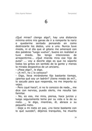 Elbio Aparisi Nielsen                    Tempestad




                        6


¿Qué miras? ¿tengo algo?, hay una distancia
mínima entre mis ganas de ir a romperte la nariz
o quedarme sentado pensando en como
destrozarte los dedos, uno a uno. Nunca tuve
miedo, ni el día que el gitano me amenazó con
dos palabras "luego vuelvo", bueno en realidad si
tuve     miedo.    No   tengo    intenciones  de
arrepentirme... ¿Qué mierda mira ese hijo de
puta? ... voy a decirle algo es que no soporto
todos los gritos sin sentido de la gente y menos
la mirada despectiva de un anciano.
- ¿Pasa algo?_ le digo.
- ¿A mí?, no ¿ lo conozco?
- Digo, lleva mirándome fijo bastante tiempo,
¿piensa qué soy un ladrón? ¿tiene miedo de mí?_
lo sacudo para que responda, no me importa su
vejez.
- Pero ¿qué hace?, si no lo conozco de nada._ me
dice con nervios, puedo olerlo, me resulta tan
familiar.
- No, es eso, me mira, piensa, hace juicios y
luego seguramente teme por su vida o la de su
nieto. _ le digo, mientras, él, abraza a su
pequeño nieto.
- Deje a mi nieto en paz, ¿no tiene bastante con
lo qué sucede?, déjenos tranquilos, ha muerto

                                                39
 