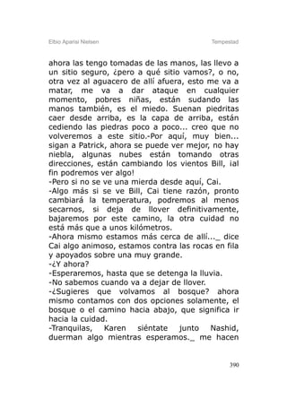 Elbio Aparisi Nielsen                     Tempestad



ahora las tengo tomadas de las manos, las llevo a
un sitio seguro, ¿pero a qué sitio vamos?, o no,
otra vez al aguacero de allí afuera, esto me va a
matar, me va a dar ataque en cualquier
momento, pobres niñas, están sudando las
manos también, es el miedo. Suenan piedritas
caer desde arriba, es la capa de arriba, están
cediendo las piedras poco a poco... creo que no
volveremos a este sitio.-Por aquí, muy bien...
sigan a Patrick, ahora se puede ver mejor, no hay
niebla, algunas nubes están tomando otras
direcciones, están cambiando los vientos Bill, ¡al
fin podremos ver algo!
-Pero si no se ve una mierda desde aquí, Cai.
-Algo más si se ve Bill, Cai tiene razón, pronto
cambiará la temperatura, podremos al menos
secarnos, si deja de llover definitivamente,
bajaremos por este camino, la otra cuidad no
está más que a unos kilómetros.
-Ahora mismo estamos más cerca de allí..._ dice
Cai algo animoso, estamos contra las rocas en fila
y apoyados sobre una muy grande.
-¿Y ahora?
-Esperaremos, hasta que se detenga la lluvia.
-No sabemos cuando va a dejar de llover.
-¿Sugieres que volvamos al bosque? ahora
mismo contamos con dos opciones solamente, el
bosque o el camino hacia abajo, que significa ir
hacia la cuidad.
-Tranquilas,   Karen    siéntate  junto   Nashid,
duerman algo mientras esperamos._ me hacen


                                                390
 