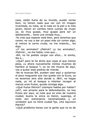 Elbio Aparisi Nielsen                      Tempestad



caso, están fuera de su mundo, puedo verlas
bien, no tienen nada que ver con mi imagen
inventada, es india, se le nota en la piel a la más
joven, Karen en cambio tiene cuerpo de mujer
ya, es muy guapa, muy guapa para ser un
adolescente... tiene una mirada muy...
-Yo creo que esperar está bien, pero tenemos que
comer, no voy a dar un paso más sin comer algo,
al menos la carne cruda, no me importa._ les
digo.
-¿Y los animales? ¿Patrick? ¿y los animales?,
¡Patrick!_ no me habla, creo que...
-Bill, no he podido cargar con ellos... lo siento,
iba a...
-¿Qué? pero te he dicho que cojas el que menos
pesa, ¿y ahora nuevamente iremos muertos de
hambre al bosque ?, yo no me muevo de aquí,
voy a quitar esas piedras de mierda.
-No te muevas Bill, pueden caer aquí y quitarnos
el poco resguardo que nos queda con la lluvia, ya
no tenemos otro sitio donde ir, ¡Bill!, no hagas
nada, yo iré al bosque a intentar recoger al
menos unos frutos, quizás consiga algo.
-¿Qué frutos Patrick? ¿siempre hablas por hablar?
¿eh?, son pinares para la deforestación, no hay
frutos por aquí, se nota que no eres de nuestra
ciudad, bueno la única es Karen, supongo, el
resto son extranjeros nacionalizados y un
vendedor que no tiene ciudad fija, ¿me equivoco
Patrick?
-¿Qué problema tienes con la gente que no es de


                                                 391
 