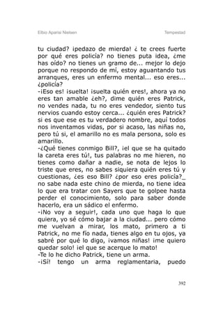 Elbio Aparisi Nielsen                      Tempestad



tu ciudad? ¡pedazo de mierda! ¿ te crees fuerte
por qué eres policía? no tienes puta idea, ¿me
has oído? no tienes un gramo de... mejor lo dejo
porque no respondo de mí, estoy aguantando tus
arranques, eres un enfermo mental... eso eres...
¿policía?
-¡Eso es! ¡suelta! ¡suelta quién eres!, ahora ya no
eres tan amable ¿eh?, dime quién eres Patrick,
no vendes nada, tu no eres vendedor, siento tus
nervios cuando estoy cerca... ¿quién eres Patrick?
si es que ese es tu verdadero nombre, aquí todos
nos inventamos vidas, por si acaso, las niñas no,
pero tú si, el amarillo no es mala persona, solo es
amarillo.
-¿Qué tienes conmigo Bill?, ¡el que se ha quitado
la careta eres tú!, tus palabras no me hieren, no
tienes como dañar a nadie, se nota de lejos lo
triste que eres, no sabes siquiera quién eres tú y
cuestionas, ¿es eso Bill? ¿por eso eres policía?_
no sabe nada este chino de mierda, no tiene idea
lo que era tratar con Sayers que te golpee hasta
perder el conocimiento, solo para saber donde
hacerlo, era un sádico el enfermo.
-¡No voy a seguir!, cada uno que haga lo que
quiera, yo sé cómo bajar a la ciudad... pero cómo
me vuelvan a mirar, los mato, primero a ti
Patrick, no me fío nada, tienes algo en tu ojos, ya
sabré por qué lo digo, ¡vamos niñas! ¡me quiero
quedar solo! ¡el que se acerque lo mato!
-Te lo he dicho Patrick, tiene un arma.
-¡Sí! tengo un arma reglamentaria, puedo


                                                 392
 