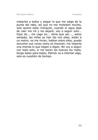 Elbio Aparisi Nielsen                      Tempestad



matarlos a todos y alegar lo que me salga de la
punta del rabo, así que no me molesten mucho,
solo quiero estar tranquilo, cuando el agua deje
de caer me iré y los dejaré, voy a seguir solo...
hijos de... me cago en... tenía que ser..._ estoy
sentado, las niñas se han ido con ellos, están a
un metro, no me miran, hablan entre ellos, puedo
escuchar sus voces como se mezclan, me importa
una mierda lo que hagan o digan. No voy a seguir
con todo esto, si me tocan los huevos los mato,
tengo balas para todos, Patrick va a intentar algo,
solo es cuestión de tiempo.




                                                 393
 