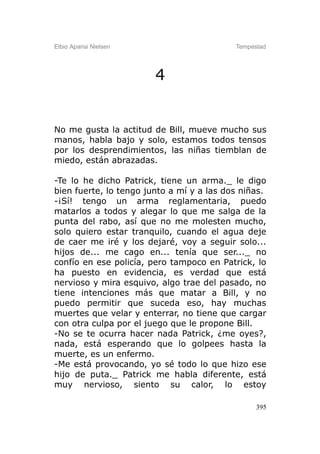 Elbio Aparisi Nielsen                      Tempestad




                        4


No me gusta la actitud de Bill, mueve mucho sus
manos, habla bajo y solo, estamos todos tensos
por los desprendimientos, las niñas tiemblan de
miedo, están abrazadas.

-Te lo he dicho Patrick, tiene un arma._ le digo
bien fuerte, lo tengo junto a mí y a las dos niñas.
-¡Sí! tengo un arma reglamentaria, puedo
matarlos a todos y alegar lo que me salga de la
punta del rabo, así que no me molesten mucho,
solo quiero estar tranquilo, cuando el agua deje
de caer me iré y los dejaré, voy a seguir solo...
hijos de... me cago en... tenía que ser..._ no
confío en ese policía, pero tampoco en Patrick, lo
ha puesto en evidencia, es verdad que está
nervioso y mira esquivo, algo trae del pasado, no
tiene intenciones más que matar a Bill, y no
puedo permitir que suceda eso, hay muchas
muertes que velar y enterrar, no tiene que cargar
con otra culpa por el juego que le propone Bill.
-No se te ocurra hacer nada Patrick, ¿me oyes?,
nada, está esperando que lo golpees hasta la
muerte, es un enfermo.
-Me está provocando, yo sé todo lo que hizo ese
hijo de puta._ Patrick me habla diferente, está
muy nervioso, siento su calor, lo estoy

                                                 395
 