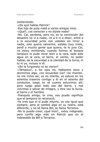 Elbio Aparisi Nielsen                         Tempestad



conteniendo.
-¿De qué hablas Patrick?
-Ese hijo de puta mató a varios amigos míos.
-¿Qué?, ¿se conocían y no dijiste nada?
-No, Cai, perdona, pero no, en la conmoción del
desastre no vi a nadie, ¡ni a ti ni a ellas!, entré a
a la oscuridad junto con ustedes sin mirar a
nadie, solo quería salvarme, estaba muy triste,
perdí a mucha gente que quiero, te lo juro Cai,
no estoy mintiendo, cuando fuimos al bosque
tampoco lo pude mirar bien a la cara, todo este
agua en la cara, el barro, el viento, no poder
hablar, de la oscuridad a la claridad de la lluvia, ni
tú ni yo, incluso ni él.
-¿En la furgoneta no se vieron?
-¡Tampoco!, a los ojos no, hablamos poco y
dormimos algo, ¿no recuerdas Cai? ¡no miento!,
no me mires así, yo no miento, yo estuve en los
asientos traseros contigo y él en el asiento del
conductor, luego no sé cuanto estuvimos allí,
pero luego pasó todo eso del barro, y nos
volvimos a salvar de milagro, y otra vez la lluvia,
el barro y el hambre.
-Tranquilo amigo, te creo, eso puede significar
que el tampoco te reconoció.
-Yo creo que el sí pude intuirlo, yo voy igual que
siempre, pero el cambió algo en su rostro, está
diferente, y no sé llama Bill, se llama Terrance.
-No lo puedo creer, ¿qué hizo?_ estoy indignado,
pero confío algo más en Patrick que en el
indeseable de Bill o Terrance.


                                                    396
 