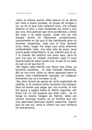 Elbio Aparisi Nielsen                    Tempestad



-Hace al menos quince años estuve en la cárcel
por robo a mano armada, un grupo de amigos y
yo, yo fui el que más condena tuvo, mis amigos
salieron al año, y este malparido los mató a uno
por uno, hizo parecer que eran accidentes y obras
del azar o la mala suerte. Cada uno de mis
amigos murió en diferentes jurisdicciones,
casualmente en las que él iba cambiando para no
levantar sospechas, todo eso lo hizo durante
cinco años, luego me llegó una carta anónima
confesándolo todo, era este hijo de puta, pero
nunca pude comprobarlo, lo sé, créeme que lo sé.
Y la mierda del destino nos pone aquí, pero te
juro Cai que en ningún momento supe ni tuve
oportunidad de saber quién era, lo que él no sabe
es que yo sé que fue él.
-No hagas nada Patrick, por favor, hay niñas, ya
tenemos bastante._ lo está mirando fijamente,
Bill no nos mira, tiene su mano apoyada sobre la
pistola, está visiblemente cansado, en cualquier
momento nos va a increpar, lo sé.
-No, pero muero de ganas de verle suplicando de
rodillas, si te contara cómo murieron mis amigos,
ellos no tenían que pagar por mis errores, lo mío
fue grave y pagué hasta el último segundo, por
favor Cai no me juzgues por todo esto._ ya no
tengo la misma imagen de Patrick, debo ser
sincero conmigo mismo, es un hombre que con
una pasividad pasmosa podría matarme, espero
que no sea así, sería la última vez que confiaría
en una persona.


                                               397
 