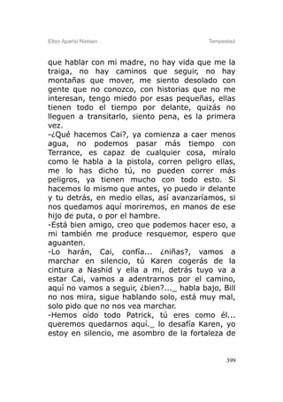 Elbio Aparisi Nielsen                      Tempestad



que hablar con mi madre, no hay vida que me la
traiga, no hay caminos que seguir, no hay
montañas que mover, me siento desolado con
gente que no conozco, con historias que no me
interesan, tengo miedo por esas pequeñas, ellas
tienen todo el tiempo por delante, quizás no
lleguen a transitarlo, siento pena, es la primera
vez.
-¿Qué hacemos Cai?, ya comienza a caer menos
agua, no podemos pasar más tiempo con
Terrance, es capaz de cualquier cosa, míralo
como le habla a la pistola, corren peligro ellas,
me lo has dicho tú, no pueden correr más
peligros, ya tienen mucho con todo esto. Si
hacemos lo mismo que antes, yo puedo ir delante
y tu detrás, en medio ellas, así avanzaríamos, si
nos quedamos aquí moriremos, en manos de ese
hijo de puta, o por el hambre.
-Está bien amigo, creo que podemos hacer eso, a
mi también me produce resquemor, espero que
aguanten.
-Lo harán, Cai, confía... ¿niñas?, vamos a
marchar en silencio, tú Karen cogerás de la
cintura a Nashid y ella a mi, detrás tuyo va a
estar Cai, vamos a adentrarnos por el camino,
aquí no vamos a seguir, ¿bien?..._ habla bajo, Bill
no nos mira, sigue hablando solo, está muy mal,
solo pido que no nos vea marchar.
-Hemos oído todo Patrick, tú eres como él...
queremos quedarnos aquí._ lo desafía Karen, yo
estoy en silencio, me asombro de la fortaleza de


                                                 399
 