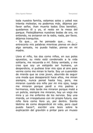 Elbio Aparisi Nielsen                      Tempestad



toda nuestra familia, estamos solos y usted nos
intenta molestar, no podemos más, déjenos por
favor señor, ¡han muerto todos Dios bendito!,
quedamos él y yo, el resto en la mesa del
parque. Festejábamos nuestras bodas de oro, no
entiendo, no avisaron en la radio, nada, por favor,
déjenos tranquilos.
- Es que... yo he pensado que... no... _
entrecorto mis palabras mientras pienso en decir
algo sensato, no puedo hablar, pienso en mi
madre.

Llora el niño, los dos como niños, en sus polos
opuestos, su nieto está condenado a la vida
solitaria, me recuerda a mí. Estoy sentado, y me
creo que soy un estúpido ser humano, un
desperdicio, si pudiese tirar mis ojos al aire para
verme como me miran lo haría. Soy un cuarentón
de mierda que se cree joven, aburrido de seguir
una moda que desapareció hace años, me miran
siempre, nunca pensé hasta hoy, pero, me
miraron cuando era niño por mi mis ojos, luego
me miraron porque perdí a mis padres y
hermanos, más tarde me miraron porque maté a
un policía, siempre me miraron, hoy un viejo me
mira y yo me enfermo de los nervios. Soy una
mierda, un irrespetuoso con mi propio futuro, ese
niño llora como lloro yo, por dentro. Siento
lástima de como desperdicié mi vida, pero ¿qué
puedo hacer?, escribir una tesis sobre la
explicación del gravitón o pintar para un museo


                                                  40
 