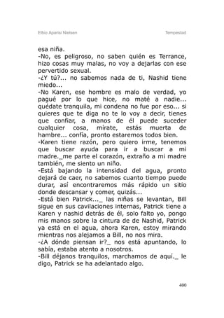Elbio Aparisi Nielsen                      Tempestad



esa niña.
-No, es peligroso, no saben quién es Terrance,
hizo cosas muy malas, no voy a dejarlas con ese
pervertido sexual.
-¿Y tú?... no sabemos nada de ti, Nashid tiene
miedo...
-No Karen, ese hombre es malo de verdad, yo
pagué por lo que hice, no maté a nadie...
quédate tranquila, mi condena no fue por eso... si
quieres que te diga no te lo voy a decir, tienes
que confiar, a manos de él puede suceder
cualquier cosa, mírate, estás muerta de
hambre... confía, pronto estaremos todos bien.
-Karen tiene razón, pero quiero irme, tenemos
que buscar ayuda para ir a buscar a mi
madre._me parte el corazón, extraño a mi madre
también, me siento un niño.
-Está bajando la intensidad del agua, pronto
dejará de caer, no sabemos cuanto tiempo puede
durar, así encontraremos más rápido un sitio
donde descansar y comer, quizás...
-Está bien Patrick..._ las niñas se levantan, Bill
sigue en sus cavilaciones internas, Patrick tiene a
Karen y nashid detrás de él, solo falto yo, pongo
mis manos sobre la cintura de de Nashid, Patrick
ya está en el agua, ahora Karen, estoy mirando
mientras nos alejamos a Bill, no nos mira.
-¿A dónde piensan ir?_ nos está apuntando, lo
sabía, estaba atento a nosotros.
-Bill déjanos tranquilos, marchamos de aquí._ le
digo, Patrick se ha adelantado algo.


                                                 400
 