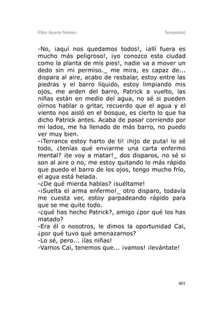 Elbio Aparisi Nielsen                      Tempestad



-No, ¡aquí nos quedamos todos!, ¡allí fuera es
mucho más peligroso!, ¡yo conozco esta ciudad
como la planta de mis pies!, nadie va a mover un
dedo sin mi permiso._ me mira, es capaz de...
dispara al aire, acabo de resbalar, estoy entre las
piedras y el barro líquido, estoy limpiando mis
ojos, me arden del barro, Patrick a vuelto, las
niñas están en medio del agua, no sé si pueden
oírnos hablar o gritar, recuerdo que el agua y el
viento nos aisló en el bosque, es cierto lo que ha
dicho Patrick antes. Acaba de pasar corriendo por
mi lados, me ha llenado de más barro, no puedo
ver muy bien.
-¡Terrance estoy harto de ti! ¡hijo de puta! lo sé
todo, ¿tenías qué enviarme una carta enfermo
mental? ¡te voy a matar!_ dos disparos, no sé si
son al aire o no, me estoy quitando lo más rápido
que puedo el barro de los ojos, tengo mucho frío,
el agua está helada.
-¿De qué mierda hablas? ¡suéltame!
-¡Suelta el arma enfermo!_ otro disparo, todavía
me cuesta ver, estoy parpadeando rápido para
que se me quite todo.
-¿qué has hecho Patrick?, amigo ¿por qué los has
matado?
-Era él o nosotros, le dimos la oportunidad Cai,
¿por qué tuvo qué amenazarnos?
-Lo sé, pero... ¡las niñas!
-Vamos Cai, tenemos que... ¡vamos! ¡levántate!




                                                 401
 