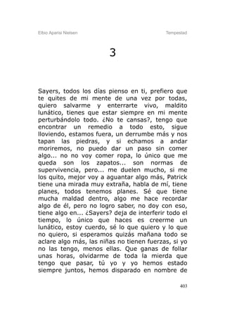 Elbio Aparisi Nielsen                       Tempestad




                        3


Sayers, todos los días pienso en ti, prefiero que
te quites de mi mente de una vez por todas,
quiero salvarme y enterrarte vivo, maldito
lunático, tienes que estar siempre en mi mente
perturbándolo todo. ¿No te cansas?, tengo que
encontrar un remedio a todo esto, sigue
lloviendo, estamos fuera, un derrumbe más y nos
tapan las piedras, y si echamos a andar
moriremos, no puedo dar un paso sin comer
algo... no no voy comer ropa, lo único que me
queda son los zapatos... son normas de
supervivencia, pero... me duelen mucho, si me
los quito, mejor voy a aguantar algo más, Patrick
tiene una mirada muy extraña, habla de mí, tiene
planes, todos tenemos planes. Sé que tiene
mucha maldad dentro, algo me hace recordar
algo de él, pero no logro saber, no doy con eso,
tiene algo en... ¿Sayers? deja de interferir todo el
tiempo, lo único que haces es creerme un
lunático, estoy cuerdo, sé lo que quiero y lo que
no quiero, si esperamos quizás mañana todo se
aclare algo más, las niñas no tienen fuerzas, si yo
no las tengo, menos ellas. Que ganas de follar
unas horas, olvidarme de toda la mierda que
tengo que pasar, tú yo y yo hemos estado
siempre juntos, hemos disparado en nombre de

                                                  403
 
