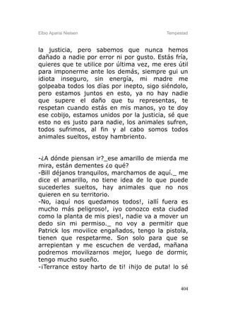 Elbio Aparisi Nielsen                      Tempestad



la justicia, pero sabemos que nunca hemos
dañado a nadie por error ni por gusto. Estás fría,
quieres que te utilice por última vez, me eres útil
para imponerme ante los demás, siempre gui un
idiota inseguro, sin energía, mi madre me
golpeaba todos los días por inepto, sigo siéndolo,
pero estamos juntos en esto, ya no hay nadie
que supere el daño que tu representas, te
respetan cuando estás en mis manos, yo te doy
ese cobijo, estamos unidos por la justicia, sé que
esto no es justo para nadie, los animales sufren,
todos sufrimos, al fin y al cabo somos todos
animales sueltos, estoy hambriento.


-¿A dónde piensan ir?_ese amarillo de mierda me
mira, están dementes ¿o qué?
-Bill déjanos tranquilos, marchamos de aquí._ me
dice el amarillo, no tiene idea de lo que puede
sucederles sueltos, hay animales que no nos
quieren en su territorio.
-No, ¡aquí nos quedamos todos!, ¡allí fuera es
mucho más peligroso!, ¡yo conozco esta ciudad
como la planta de mis pies!, nadie va a mover un
dedo sin mi permiso._ no voy a permitir que
Patrick los movilice engañados, tengo la pistola,
tienen que respetarme. Son solo para que se
arrepientan y me escuchen de verdad, mañana
podremos movilizarnos mejor, luego de dormir,
tengo mucho sueño.
-¡Terrance estoy harto de ti! ¡hijo de puta! lo sé


                                                 404
 