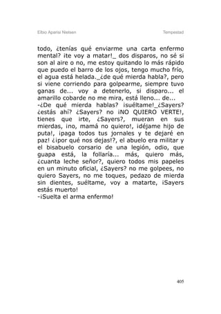 Elbio Aparisi Nielsen                      Tempestad



todo, ¿tenías qué enviarme una carta enfermo
mental? ¡te voy a matar!_ dos disparos, no sé si
son al aire o no, me estoy quitando lo más rápido
que puedo el barro de los ojos, tengo mucho frío,
el agua está helada._¿de qué mierda habla?, pero
si viene corriendo para golpearme, siempre tuvo
ganas de... voy a detenerlo, si disparo... el
amarillo cobarde no me mira, está lleno... de...
-¿De qué mierda hablas? ¡suéltame!_¿Sayers?
¿estás ahí? ¿Sayers? no ¡NO QUIERO VERTE!,
tienes que irte, ¿Sayers?, mueran en sus
mierdas, ¡no, mamá no quiero!, ¡déjame hijo de
puta!, ¡paga todos tus jornales y te dejaré en
paz! ¿¡por qué nos dejas!?, el abuelo era militar y
el bisabuelo corsario de una legión, odio, que
guapa está, la follaría... más, quiero más,
¿cuanta leche señor?, quiero todos mis papeles
en un minuto oficial, ¿Sayers? no me golpees, no
quiero Sayers, no me toques, pedazo de mierda
sin dientes, suéltame, voy a matarte, ¡Sayers
estás muerto!
-¡Suelta el arma enfermo!




                                                 405
 