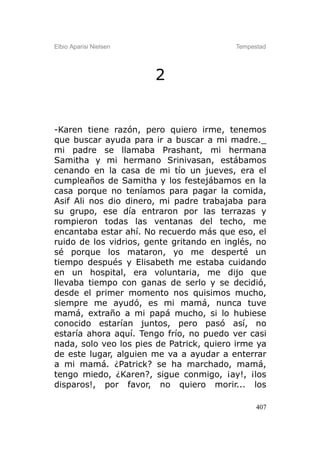 Elbio Aparisi Nielsen                     Tempestad




                        2


-Karen tiene razón, pero quiero irme, tenemos
que buscar ayuda para ir a buscar a mi madre._
mi padre se llamaba Prashant, mi hermana
Samitha y mi hermano Srinivasan, estábamos
cenando en la casa de mi tío un jueves, era el
cumpleaños de Samitha y los festejábamos en la
casa porque no teníamos para pagar la comida,
Asif Ali nos dio dinero, mi padre trabajaba para
su grupo, ese día entraron por las terrazas y
rompieron todas las ventanas del techo, me
encantaba estar ahí. No recuerdo más que eso, el
ruido de los vidrios, gente gritando en inglés, no
sé porque los mataron, yo me desperté un
tiempo después y Elisabeth me estaba cuidando
en un hospital, era voluntaria, me dijo que
llevaba tiempo con ganas de serlo y se decidió,
desde el primer momento nos quisimos mucho,
siempre me ayudó, es mi mamá, nunca tuve
mamá, extraño a mi papá mucho, si lo hubiese
conocido estarían juntos, pero pasó así, no
estaría ahora aquí. Tengo frío, no puedo ver casi
nada, solo veo los pies de Patrick, quiero irme ya
de este lugar, alguien me va a ayudar a enterrar
a mi mamá. ¿Patrick? se ha marchado, mamá,
tengo miedo, ¿Karen?, sigue conmigo, ¡ay!, ¡los
disparos!, por favor, no quiero morir... los

                                                407
 