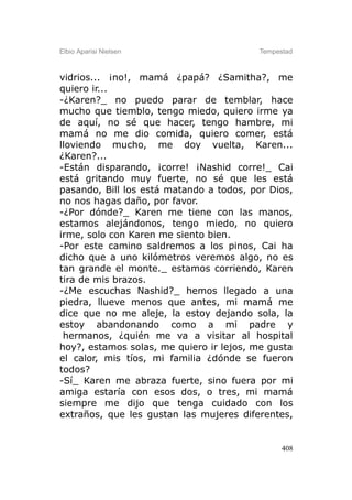 Elbio Aparisi Nielsen                    Tempestad



vidrios... ¡no!, mamá ¿papá? ¿Samitha?, me
quiero ir...
-¿Karen?_ no puedo parar de temblar, hace
mucho que tiemblo, tengo miedo, quiero irme ya
de aquí, no sé que hacer, tengo hambre, mi
mamá no me dio comida, quiero comer, está
lloviendo mucho, me doy vuelta, Karen...
¿Karen?...
-Están disparando, ¡corre! ¡Nashid corre!_ Cai
está gritando muy fuerte, no sé que les está
pasando, Bill los está matando a todos, por Dios,
no nos hagas daño, por favor.
-¿Por dónde?_ Karen me tiene con las manos,
estamos alejándonos, tengo miedo, no quiero
irme, solo con Karen me siento bien.
-Por este camino saldremos a los pinos, Cai ha
dicho que a uno kilómetros veremos algo, no es
tan grande el monte._ estamos corriendo, Karen
tira de mis brazos.
-¿Me escuchas Nashid?_ hemos llegado a una
piedra, llueve menos que antes, mi mamá me
dice que no me aleje, la estoy dejando sola, la
estoy abandonando como a mi padre y
 hermanos, ¿quién me va a visitar al hospital
hoy?, estamos solas, me quiero ir lejos, me gusta
el calor, mis tíos, mi familia ¿dónde se fueron
todos?
-Sí_ Karen me abraza fuerte, sino fuera por mi
amiga estaría con esos dos, o tres, mi mamá
siempre me dijo que tenga cuidado con los
extraños, que les gustan las mujeres diferentes,


                                               408
 