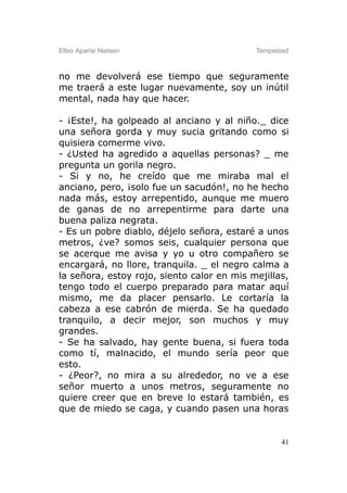 Elbio Aparisi Nielsen                       Tempestad



no me devolverá ese tiempo que seguramente
me traerá a este lugar nuevamente, soy un inútil
mental, nada hay que hacer.

- ¡Este!, ha golpeado al anciano y al niño._ dice
una señora gorda y muy sucia gritando como si
quisiera comerme vivo.
- ¿Usted ha agredido a aquellas personas? _ me
pregunta un gorila negro.
- Si y no, he creído que me miraba mal el
anciano, pero, ¡solo fue un sacudón!, no he hecho
nada más, estoy arrepentido, aunque me muero
de ganas de no arrepentirme para darte una
buena paliza negrata.
- Es un pobre diablo, déjelo señora, estaré a unos
metros, ¿ve? somos seis, cualquier persona que
se acerque me avisa y yo u otro compañero se
encargará, no llore, tranquila. _ el negro calma a
la señora, estoy rojo, siento calor en mis mejillas,
tengo todo el cuerpo preparado para matar aquí
mismo, me da placer pensarlo. Le cortaría la
cabeza a ese cabrón de mierda. Se ha quedado
tranquilo, a decir mejor, son muchos y muy
grandes.
- Se ha salvado, hay gente buena, si fuera toda
como tí, malnacido, el mundo sería peor que
esto.
- ¿Peor?, no mira a su alrededor, no ve a ese
señor muerto a unos metros, seguramente no
quiere creer que en breve lo estará también, es
que de miedo se caga, y cuando pasen una horas


                                                   41
 