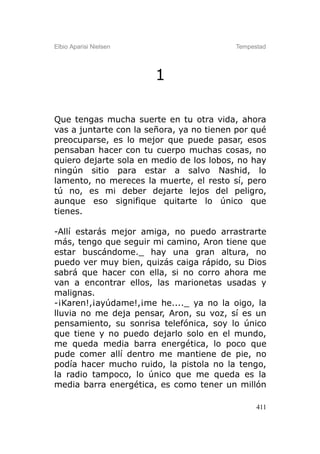 Elbio Aparisi Nielsen                     Tempestad




                        1

Que tengas mucha suerte en tu otra vida, ahora
vas a juntarte con la señora, ya no tienen por qué
preocuparse, es lo mejor que puede pasar, esos
pensaban hacer con tu cuerpo muchas cosas, no
quiero dejarte sola en medio de los lobos, no hay
ningún sitio para estar a salvo Nashid, lo
lamento, no mereces la muerte, el resto sí, pero
tú no, es mi deber dejarte lejos del peligro,
aunque eso signifique quitarte lo único que
tienes.

-Allí estarás mejor amiga, no puedo arrastrarte
más, tengo que seguir mi camino, Aron tiene que
estar buscándome._ hay una gran altura, no
puedo ver muy bien, quizás caiga rápido, su Dios
sabrá que hacer con ella, si no corro ahora me
van a encontrar ellos, las marionetas usadas y
malignas.
-¡Karen!,¡ayúdame!,¡me he...._ ya no la oigo, la
lluvia no me deja pensar, Aron, su voz, sí es un
pensamiento, su sonrisa telefónica, soy lo único
que tiene y no puedo dejarlo solo en el mundo,
me queda media barra energética, lo poco que
pude comer allí dentro me mantiene de pie, no
podía hacer mucho ruido, la pistola no la tengo,
la radio tampoco, lo único que me queda es la
media barra energética, es como tener un millón

                                                411
 