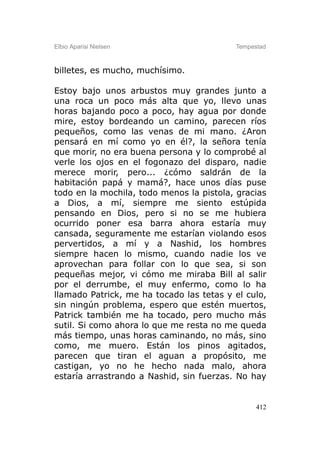 Elbio Aparisi Nielsen                     Tempestad



billetes, es mucho, muchísimo.

Estoy bajo unos arbustos muy grandes junto a
una roca un poco más alta que yo, llevo unas
horas bajando poco a poco, hay agua por donde
mire, estoy bordeando un camino, parecen ríos
pequeños, como las venas de mi mano. ¿Aron
pensará en mí como yo en él?, la señora tenía
que morir, no era buena persona y lo comprobé al
verle los ojos en el fogonazo del disparo, nadie
merece morir, pero... ¿cómo saldrán de la
habitación papá y mamá?, hace unos días puse
todo en la mochila, todo menos la pistola, gracias
a Dios, a mí, siempre me siento estúpida
pensando en Dios, pero si no se me hubiera
ocurrido poner esa barra ahora estaría muy
cansada, seguramente me estarían violando esos
pervertidos, a mí y a Nashid, los hombres
siempre hacen lo mismo, cuando nadie los ve
aprovechan para follar con lo que sea, si son
pequeñas mejor, vi cómo me miraba Bill al salir
por el derrumbe, el muy enfermo, como lo ha
llamado Patrick, me ha tocado las tetas y el culo,
sin ningún problema, espero que estén muertos,
Patrick también me ha tocado, pero mucho más
sutil. Si como ahora lo que me resta no me queda
más tiempo, unas horas caminando, no más, sino
como, me muero. Están los pinos agitados,
parecen que tiran el aguan a propósito, me
castigan, yo no he hecho nada malo, ahora
estaría arrastrando a Nashid, sin fuerzas. No hay


                                                412
 