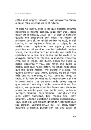 Elbio Aparisi Nielsen                       Tempestad



están más negras todavía, sino aprovecho ahora
a bajar más lo tengo claro el futuro.

Ya casi no llueve, ellos o los que quedan estarán
haciendo el mismo camino, ¡aquí hay tres!, para
bajar en la ciudad, ¿cual es?, si sigo el derecho
quizás me encuentre con ellos, no mejor el
primero, pero sí, no, el del centro, ya está, el del
centro, si me equivoco Dios es tu culpa, la de
nadie más... ¡ayúdame! hay agua y muchas
piedritas en el camino, me he resbalado varias
veces, me he caído hace un minuto, me duele los
cachetes de la cola, las manos, me he caido y he
apoyado primero la manos, la muñeca izquierda
creo que la tengo, me duele, ahora me duele la
mano izquierda y yo... por favor, me duele la
mano, ¿por qué haces esto?, no tengo nada para
que me duela menos, me quiero ir a casa, no
quiero caminar sola, Aron, ¿Aron?, no se si mide
más que yo o menos, su voz, pero no tengo la
radio, si lo veo de lejos no lo reconoceré y si me
lo cruzo entre tres personas más estoy segura
que tampoco me doy cuenta, bueno si le veo los
ojos sí, son preciosos, en la cámara web siempre
ponía un efecto para que se le note, lo hacía
siempre, siempre, pero siempre... me duelen los
pies, estoy humedad, hay menos aire, ¡hay
pájaros!, ¿dónde estaban? estarían escondidos...
¡ay!, ¿eso es? ¿es alguien gritando?, por Dios que
sea alguien, ¿parece un...? ¡Sí!, ¡sí! grita, estoy
bajando la cuesta, puedo ver, ¡es una casa! el


                                                  415
 