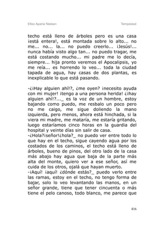 Elbio Aparisi Nielsen                    Tempestad



techo está lleno de árboles pero es una casa
¡está entera!, está montada sobre lo alto... no
me... no... la... no puedo creerlo... ¡Jesús!...
nunca había visto algo tan... no puedo tragar, me
está costando mucho... mi padre me lo decía,
siempre... hija pronto veremos el Apocalipsis, yo
me reía... es horrendo lo veo... toda la ciudad
tapada de agua, hay casas de dos plantas, es
inexplicable lo que está pasando.

-¿¡Hay alguien ahí!?, ¿me oyen? ¡necesito ayuda
con mi mujer! ¡tengo a una persona herida! ¿¡hay
alguien ahí!?..._ es la voz de un hombre, estoy
bajando como puedo, me resbalo un poco pero
no me caigo, me sigue doliendo la mano
izquierda, pero menos, ahora está hinchada, si la
viera mi madre, me mataría, me estaría gritando,
luego estaríamos cinco horas en la guardia del
hospital y veinte días sin salir de casa.
-¿Hola?¡señor!¿hola?_ no puedo ver entre todo lo
que hay en el techo, sigue cayendo agua por los
costados de los caminos, el techo está lleno de
árboles, bueno de pinos, del otro lado de la casa
más abajo hay agua que baja de la parte más
alta del monte, quiero ver a ese señor, así me
cuida de los otros, ojalá que hayan muerto.
-¡Aquí! ¡aquí! ¿dónde estás?_ puedo verlo entre
las ramas, estoy en el techo, no tengo forma de
bajar, solo lo veo levantando las manos, en un
señor grande, tiene que tener cincuenta o más
tiene el pelo canoso, todo blanco, me parece que


                                               416
 