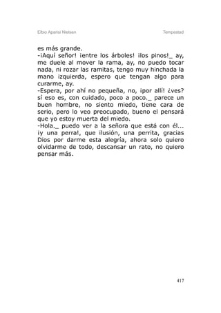 Elbio Aparisi Nielsen                     Tempestad



es más grande.
-¡Aquí señor! ¡entre los árboles! ¡los pinos!_ ay,
me duele al mover la rama, ay, no puedo tocar
nada, ni rozar las ramitas, tengo muy hinchada la
mano izquierda, espero que tengan algo para
curarme, ay.
-Espera, por ahí no pequeña, no, ¡por allí! ¿ves?
sí eso es, con cuidado, poco a poco._ parece un
buen hombre, no siento miedo, tiene cara de
serio, pero lo veo preocupado, bueno el pensará
que yo estoy muerta del miedo.
-Hola._ puedo ver a la señora que está con él...
¡y una perra!, que ilusión, una perrita, gracias
Dios por darme esta alegría, ahora solo quiero
olvidarme de todo, descansar un rato, no quiero
pensar más.




                                                417
 
