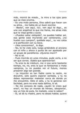 Elbio Aparisi Nielsen                      Tempestad



más, morirá de miedo._ la miro a los ojos para
que se mee encima.
- Es una mala persona, Dios sabrá que hacer con
su alma._ me habla de un buen escritor.
- ¡Basta!, ven aquí, ¡tú!, ven aquí te digo._ es
una voz angelical la que me llama, me atrae más
que la vieja gorda y sucia.
- ¿Puedes callar estúpido?, no puedes hablar así,
esa gente está muriendo por centenares, ¿no
hueles sus cuerpos?, quédate aquí._ su voz calza
a la perfección con su boca.
- ¿Nos conocemos?_ le digo.
- No, te he visto solo, luego gritándole al anciano
con el niño y ahora a punto de ser apaleado por
un grupo de pandilleros. ¿Quieres morir?
- No lo sé.
- Pues morirás en unos minutos, pude verlo, a no
ser que corras. ¡Sabía que aparecerías!
- Tu eres la de médium, me vi esa serie bastante
tiempo, no, no, eres la que ve fantasmas o mata
vampiros, tu no puedes ver el futuro, menos
presentir algo tan grande.
- La intuición es tan fiable como la razón, no
discutiré, solo quiero esperar sentada, y tu no
debes representar malestar cerca de donde yo
me encuentro. Odio el odio, y tu lo generas con
facilidad, pero no eres nada dañino, lo sé.
- No me conoces de nada, ¿quién te crees qué
eres?, no hay un mundo de héroes, ¡despierta!,
soy un hijo de puta, he matado, ¿eso lo sabes?
- Si, sé de tu madre, pero no deseo hablar, quiero


                                                  42
 
