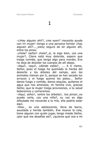 Elbio Aparisi Nielsen                      Tempestad




                        1


-¿¡Hay alguien ahí!?, ¿me oyen? ¡necesito ayuda
con mi mujer! ¡tengo a una persona herida! ¿hay
alguien ahí?..._estoy seguro de oír alguien allí,
entre los pinos.
-¿Hola? ¡señor! ¿hola?_sí, la oigo bien, ¿es una
mujer?, Claire está muy dolorida, espero que
traiga comida, que tenga algo para morder, Eve
no deja de desollar los cuerpos de allí abajo.
-¡Aquí!, ¡aquí!, ¿dónde estás?_ ... A ti clamo,
Señor, pues el fuego ha quemado la hierba del
desierto y los árboles del campo, aún los
animales claman por ti, porque se han secado los
arroyos y el fuego quema los patos... Señor
danos fuego y comida, danos sequías, quítanos el
agua que nos amenaza, mi familia vive, gracias
Señor, que la mujer traiga provisiones, a tu salud
beberemos y comeremos.
-¡Aquí, señor!, ¡entre los árboles!, ¡los pinos!_no
puedo verla, ¿es una niña?, su voz es algo
alfautada me recuerda a la mía, ella podría estar
aquí.
-Hola._ es una adolescente, llena de barro,
asustada y herida también, Eve mueve la cola,
tiene alguien con quién jugar, tengo miedo Señor,
¿por qué me desafías así?, ¿quieres qué vea a mi


                                                 421
 
