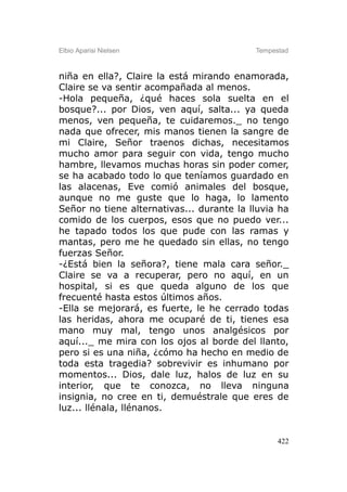 Elbio Aparisi Nielsen                      Tempestad



niña en ella?, Claire la está mirando enamorada,
Claire se va sentir acompañada al menos.
-Hola pequeña, ¿qué haces sola suelta en el
bosque?... por Dios, ven aquí, salta... ya queda
menos, ven pequeña, te cuidaremos._ no tengo
nada que ofrecer, mis manos tienen la sangre de
mi Claire, Señor traenos dichas, necesitamos
mucho amor para seguir con vida, tengo mucho
hambre, llevamos muchas horas sin poder comer,
se ha acabado todo lo que teníamos guardado en
las alacenas, Eve comió animales del bosque,
aunque no me guste que lo haga, lo lamento
Señor no tiene alternativas... durante la lluvia ha
comido de los cuerpos, esos que no puedo ver...
he tapado todos los que pude con las ramas y
mantas, pero me he quedado sin ellas, no tengo
fuerzas Señor.
-¿Está bien la señora?, tiene mala cara señor._
Claire se va a recuperar, pero no aquí, en un
hospital, si es que queda alguno de los que
frecuenté hasta estos últimos años.
-Ella se mejorará, es fuerte, le he cerrado todas
las heridas, ahora me ocuparé de ti, tienes esa
mano muy mal, tengo unos analgésicos por
aquí..._ me mira con los ojos al borde del llanto,
pero si es una niña, ¿cómo ha hecho en medio de
toda esta tragedia? sobrevivir es inhumano por
momentos... Dios, dale luz, halos de luz en su
interior, que te conozca, no lleva ninguna
insignia, no cree en ti, demuéstrale que eres de
luz... llénala, llénanos.


                                                 422
 