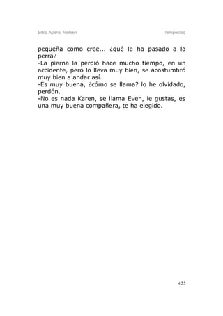Elbio Aparisi Nielsen                    Tempestad



pequeña como cree... ¿qué le ha pasado a la
perra?
-La pierna la perdió hace mucho tiempo, en un
accidente, pero lo lleva muy bien, se acostumbró
muy bien a andar así.
-Es muy buena, ¿cómo se llama? lo he olvidado,
perdón.
-No es nada Karen, se llama Even, le gustas, es
una muy buena compañera, te ha elegido.




                                               425
 