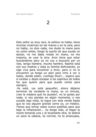 Elbio Aparisi Nielsen                      Tempestad




                        2



Este señor es muy raro, la señora no habla, tiene
muchas cicatrices en las manos y en la cara, pero
no habla, no dice nada, me duele la mano pero
no como antes, tengo la suerte de que ayude un
doctor, no me daba miedo mi mano, no me
importa, se usar la otra. Aron tiene que estar
buscándome pero yo no voy a buscarlo por un
rato, tengo hambre, mucho hambre. Nashid está
con sus madres y toda su familia disfrutando, yo
sigo viva para encontrar a Aron, pero si no lo
encuentro ya tengo un plan para irme a ver a
todos, donde estén, ¿contigo Dios?... espero que
sí existas y dejes escapar a los espíritus de todos
los que quiero para que pueda verlos para
siempre.
-Ya está, ¡ya está pequeña!, ahora déjame
terminar de vendarte la mano, es un minuto,
¿ves la madera qué he puesto?, no la quites por
nada, si nos pierdes en algún momento, o nos
sucede algo malo, tú sigue con esta venda hasta
que te vea alguien grande como yo, un médico.
Tienes que tomar estas nueve pastillas para que
baje la inflamación... no tengo más, al llegar la
noche tomarás una y al levantarte otra, te dolerá
un poco la cabeza, es normal, no te preocupes,

                                                 427
 