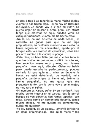 Elbio Aparisi Nielsen                    Tempestad



en dos o tres días tendrás la mano mucho mejor.
¿Cómo te has hecho esto?_ si no hay un Dios que
me ayude, ¿a dónde voy a ir con mi vida?, no
puedo dejar de buscar a Aron, pero, ¡los otros!
tengo que marchar de aquí, pueden venir en
cualquier momento. ¿Cómo me he hecho esto?
-No lo sé, no me acuerdo de nada señor._ le
contesto sin ganas para que no me siga
preguntando, en cualquier momento va a volver a
llover, seguro no me encuentran, aparte por el
bosque esto lo encontré de casualidad, ellos irán
por otro camino a la ciudad, supongo.
-Está bien, no hace falta que me cuentes todo lo
que has vivido, sé que es muy difícil para todos,
han sucedido cosas muy graves, no pienses
pequeña... ven aquí, siéntate, Claire no habla
pero puede escucharte perfectamente, puedes
contarle lo que quieras... mira se detiene la
lluvia, se está deteniendo de verdad, mira
pequeña. perdona que te llame así, ¿cómo te
llamas pequeña?_ no me gusta que me
pregunten tanto, con la perra voy a estar mejor,
es muy raro el señor.
-Mi nombre es Karen, señor ¿y su nombre?_ hay
mucha gente muerta en el parque, detrás por el
bosque se ven personas con ramas tapadas, con
ropa, parece como un cementerio flotante, tengo
mucho miedo, no me gustan los cementerios,
nunca me gustaron.
-Yo soy Eduard, es un placer... lamento conocerte
en estas circunstancias._ me da la mano y me


                                               428
 