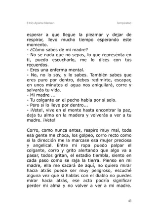 Elbio Aparisi Nielsen                     Tempestad



esperar a que llegue la pleamar y dejar de
respirar, llevo mucho tiempo esperando este
momento.
- ¿Cómo sabes de mi madre?
- No se nada que no sepas, lo que representa en
ti, puedo escucharlo, me lo dices con tus
recuerdos.
- Eres una enferma mental.
- No, no lo soy, y lo sabes. También sabes que
eres puro por dentro, debes redimirte, escapar,
en unos minutos el agua nos aniquilará, corre y
salvarás tu vida.
- Mi madre ...
- Tu colgante en el pecho habla por si solo.
- Pero si lo llevo por dentro...
- ¡Vete!, vive en el monte hasta encontrar la paz,
deja tu alma en la madera y volverás a ver a tu
madre. ¡Vete!

Corro, como nunca antes, respiro muy mal, toda
esa gente me choca, los golpeo, corro recto como
si la dirección me la marcase esa mujer preciosa
y angelical. Entre mi ropa puedo palpar el
colgante, corro y grito alertando que algo va a
pasar, todos gritan, el estadio tiembla, siento en
cada paso como se raja la tierra. Pienso en mi
madre, ella me sacará de aquí, no quiero mirar
hacia atrás puede ser muy peligroso, escuché
alguna vez que si hablas con el diablo no puedes
mirar hacia atrás, ese acto podría significar
perder mi alma y no volver a ver a mi madre.


                                                 43
 