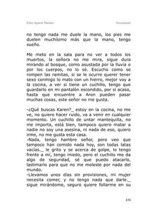 Elbio Aparisi Nielsen                     Tempestad



no tengo nada me duele la mano, los pies me
duelen muchísimo más que la mano, tengo
sueño.

Me meto en la sala para no ver a todos los
muertos, la señora no me mira, sigue dura
mirando al bosque, como asustada por la lluvia o
por los cuerpos, no lo sé. Escucho como se
rompen las ramitas, si se le ocurre querer tener
sexo conmigo lo mato con un hierro, mejor voy a
la cocina, a ver si tiene un cuchillo, tengo que
guardarlo en mi pantalón escondido, por si acaso,
hasta que encuentre a Aron pueden pasar
muchas cosas, este señor no me gusta.

-¿Qué buscas Karen?_ estoy en la cocina, no me
ve, no quiero hacer ruido, va a venir en cualquier
momento. Un cuchillo de untar mantequilla, no
me importa, está bien, tampoco quiero matar a
nadie no soy una asesina, ni nada de eso, quiero
irme, no me gusta esta casa.
-Nada, tengo hambre señor, pero veo que
tampoco han comido nada hoy, son todas latas
vacías._ le grito y se acerca de golpe, lo tengo
frente a mí, tengo miedo, pero el cuchillo me da
algo de seguridad, sé que puedo atacarlo,
lastimarlo para que no me moleste por nada del
mundo.
-Llevamos unos días sin provisiones, mi mujer
necesita comer, y no tengo nada que darle._
sigue mirándome, seguro quiere follarme en su


                                                430
 
