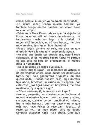 Elbio Aparisi Nielsen                     Tempestad



cama, porque su mujer ya no quiere hacer nada.
-Lo siento señor, tendrá mucho hambre, yo
también tengo mucho hambre, no como hace
mucho tiempo.
-Estás muy flaca Karen, ahora que ha dejado de
llover podemos salir en busca de alimentos, no
tardaremos mucho en llegar a la ciudad, mi
mujer está impedida, no sé que hacer._ me dice
muy amable, ¿y si es un buen hombre?
-Puedo seguir camino yo sola, me dice en que
dirección voy a la ciudad y luego envío ayuda.
-No creo que pueda ser posible eso, estará todo
colapsado, si los muertos llegan hasta mi parque
es que esto ha sido sin precedentes, al menos
para la humanidad.
-No lo sé señor, yo tengo que seguir.
-¡Tienes toda la razón!, es momento de actuar, si
no marchamos ahora luego puede ser demasiado
tarde, aquí solo ganaremos disgustos, no nos
queda nada... bueno nuestra casa, aquí nuestra
hija nació, tenemos un cariño muy especial por
esta casa._ los hijos nacen en hospitales, me está
mintiendo, ¿y si quiere algo?
-¿Cómo nació aquí?, ¿cerca de este lugar?
-No, no, pequeña, en nuestra cama, trajimos al
mundo a nuestra hija en nuestra cama y solos,
sin ayudas, corté el cordón umbilical yo mismo,
fue lo más hermoso que nos pasó y es lo que
más nos hace felices al recordar... luego... el
resto ya no... es muy triste, pero no debes
tampoco escuchar nada malo ahora. Creo que


                                                431
 